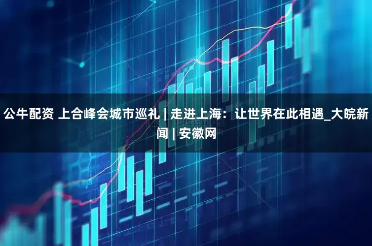 公牛配資 上合峰會城市巡禮 | 走進上海：讓世界在此相遇_大皖新聞 | 安徽網(wǎng)