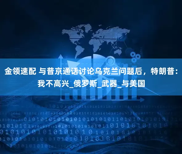 金領速配 與普京通話討論烏克蘭問題后，特朗普：我不高興_俄羅斯_武器_與美國