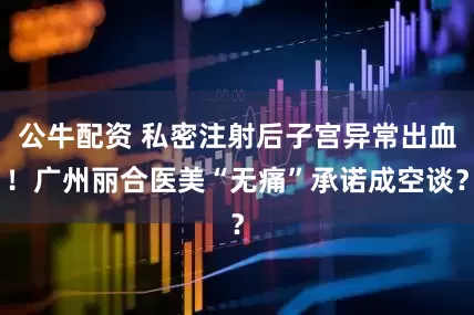 公牛配資 私密注射后子宮異常出血！廣州麗合醫(yī)美“無痛”承諾成空談？