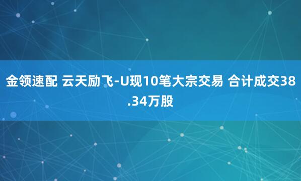 金領(lǐng)速配 云天勵(lì)飛-U現(xiàn)10筆大宗交易 合計(jì)成交38.34萬股