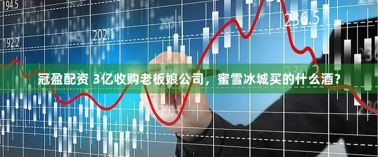 冠盈配資 3億收購(gòu)老板娘公司，蜜雪冰城買(mǎi)的什么酒？