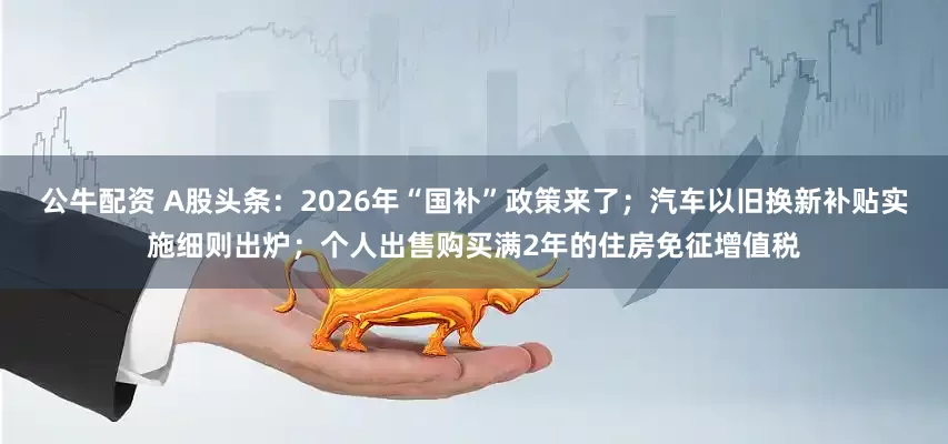 公牛配資 A股頭條：2026年“國補(bǔ)”政策來了；汽車以舊換新補(bǔ)貼實施細(xì)則出爐；個人出售購買滿2年的住房免征增值稅