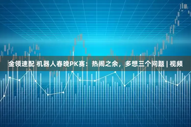 金領(lǐng)速配 機器人春晚PK賽：熱鬧之余，多想三個問題 | 視頻