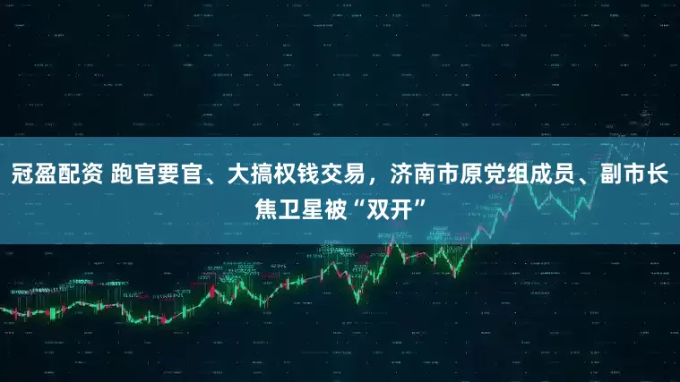 冠盈配資 跑官要官、大搞權(quán)錢交易，濟(jì)南市原黨組成員、副市長(zhǎng)焦衛(wèi)星被“雙開”